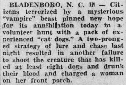 Bladenboro, N.C. — Citizens terrorized by a mysterious"vampire" beast pinned new hope for its annihilation today in a volunteer hunt with a pack of experienced"cat dogs." A two-pronged strategy of lure and chase last night resulted in another failure to shoot the creature that has killed at least eight dogs and drunk their blood and charged a woman on her front porch.