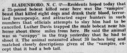 Bladenboro, N.C. — Residents hoped today that a 25-pound bobcat killed near here was the"vampire" beast that kille deight dogs and drank their blood, terrorized townspeople, and attracted eager hunters in such numbers that officials attempts to slay him had to be cancelled. Luther Davis trapped the male bobcat near his home about three miles from here. He said the animal was so"scrappy" in the trap yesterday that he had to shoot it. The animal measured about 30 inches llong and matched closely descriptions give of the"vampire", except that it had a bob tail.