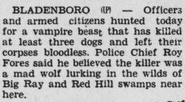 Bladenboro — Officers and armed citizens hunted today for a vampire beast that has killed at least three dogs and left their corpses bloodless. Police Chief Roy Fores said he believed the killer was a mad wolf lurking in the wilds of Big Ray and Red Hill swamps near here.